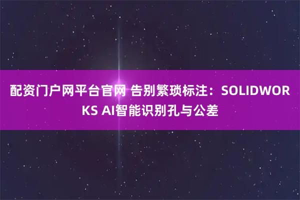 配资门户网平台官网 告别繁琐标注：SOLIDWORKS AI智能识别孔与公差