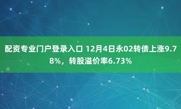 配资专业门户登录入口 12月4日永02转债上涨9.78%，转股溢价率6.73%