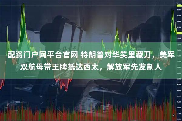 配资门户网平台官网 特朗普对华笑里藏刀，美军双航母带王牌抵达西太，解放军先发制人