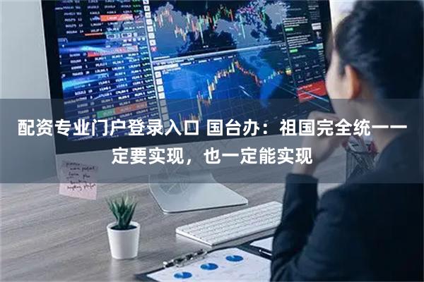 配资专业门户登录入口 国台办：祖国完全统一一定要实现，也一定能实现