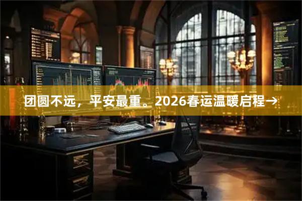 团圆不远，平安最重。2026春运温暖启程→
